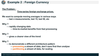 © 2017 Hazelcast Inc. Confidential & Proprietary
Example 2 : Foreign Currency
The Problem :
Time-series foreign exchange prices.
We want to compute moving averages in various ways
→ last n measurements, last 15, last 50, etc
Why ?
→ rapidly changing data
→ time-to-market benefits from fast processing
Why ?
→ gives a clearer view of the trend
Why ?
→ to demonstrate a different architecture pattern
→ processing a stream of data, don’t save first then analyse
→ partitioning a stream of data, for scaling
 