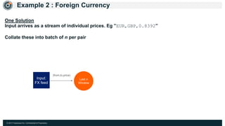 © 2017 Hazelcast Inc. Confidential & Proprietary
Example 2 : Foreign Currency
Last n
Window
Input:
FX feed
(from,to,price)
One Solution
Input arrives as a stream of individual prices. Eg ”EUR,GBP,0.8392”
Collate these into batch of n per pair
 
