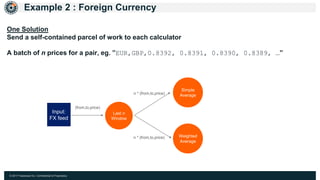 © 2017 Hazelcast Inc. Confidential & Proprietary
Example 2 : Foreign Currency
Last n
Window
Simple
Average
Weighted
Average
Input:
FX feed
(from,to,price)
n * (from,to,price)
n * (from,to,price)
One Solution
Send a self-contained parcel of work to each calculator
A batch of n prices for a pair, eg. ”EUR,GBP,0.8392, 0.8391, 0.8390, 0.8389, …”
 