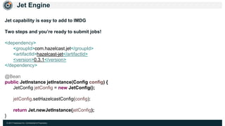 © 2017 Hazelcast Inc. Confidential & Proprietary
Jet Engine
Jet capability is easy to add to IMDG
Two steps and you’re ready to submit jobs!
<dependency>
<groupId>com.hazelcast.jet</groupId>
<artifactId>hazelcast-jet</artifactId>
<version>0.3.1</version>
</dependency>
@Bean
public JetInstance jetInstance(Config config) {
JetConfig jetConfig = new JetConfig();
jetConfig.setHazelcastConfig(config);
return Jet.newJetInstance(jetConfig);
}
 