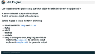 © 2017 Hazelcast Inc. Confidential & Proprietary
Jet Engine
Jet capability is the processing, but what about the start and end of the pipelines ?
A source creates output without input.
A sink consumes input without output.
Where it goes is just a matter of plumbing
→ Hazelcast IMDG, IMap and IList
→ Kafka
→ HDFS
→ flat files
→ sockets
→ easy to write your own, they’re just vertices
implement process() to consume input
implement complete() to generate output
 