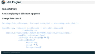 © 2017 Hazelcast Inc. Confidential & Proprietary
Jet Engine
java.util.stream
An easier(?) way to construct a pipeline
Change from Java 8
Set<Map.Entry<Integer, String>> entrySet = sourceMap.entrySet();
Map<String, Integer> wordCounts = entrySet.stream()
.flatMap(m ->
Stream.of(Constants.WORDS_PATTERN.split(m.getValue())))
.map(String::toLowerCase)
.filter(m -> m.length() >= 5)
.collect(toMap(
key -> key,
value -> 1,
Integer::sum));
 