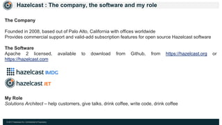 © 2017 Hazelcast Inc. Confidential & Proprietary
Hazelcast : The company, the software and my role
The Company
Founded in 2008, based out of Palo Alto, California with offices worldwide
Provides commercial support and valid-add subscription features for open source Hazelcast software
The Software
Apache 2 licensed, available to download from Github, from https://hazelcast.org or
https://hazelcast.com
My Role
Solutions Architect – help customers, give talks, drink coffee, write code, drink coffee
 