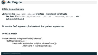 © 2017 Hazelcast Inc. Confidential & Proprietary
Jet Engine
DAG v java.util.stream
JET provides java.util.stream interface – high-level constructs
like Java 8’s collect(), distinct(),filter(), reduce(), sorted() etc
but run distributed
Or use the DAG approach, for low-level fine grained approached
Or mix & match
Vertex tokenize = dag.newVertex("tokenize",
flatMap((String line) ->
traverseArray(delimiter.split(line.toLowerCase()))
.filter(word -> !word.isEmpty())));
 
