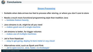 © 2017 Hazelcast Inc. Confidential & Proprietary
Conclusions
Stream Processing
• Suitable when data arrives too fast to process after storing, or where you don’t care to store
• Needs a much more functional programming style than tradition Java
• → lambdas feature heavily
• Java streams is ok, might be all you need
• → makes good use of a single machine
• Jet streams is better, for bigger volumes
• → makes use of multiple machines
• Jet is from Hazelcast
• → easy to get going, deploy to bare metal or any cloud
• Alternatives exist, such as Spark and Flink
• → Jet is open-source, Java, faster, no Zookeeper
 