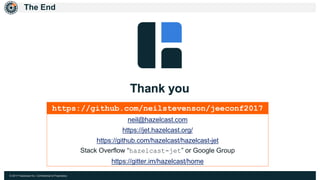 © 2017 Hazelcast Inc. Confidential & Proprietary
The End
https://github.com/neilstevenson/jeeconf2017
neil@hazelcast.com
https://jet.hazelcast.org/
https://github.com/hazelcast/hazelcast-jet
Stack Overflow “hazelcast-jet” or Google Group
https://gitter.im/hazelcast/home
 