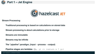 © 2017 Hazelcast Inc. Confidential & Proprietary
Part 1 – Jet Engine
Stream Processing
Traditional processing is based on calculations on stored data
Stream processing is about calculations prior to storage
Streams are immutable
Streams may be infinite
The “pipeline” paradigm, (input →process →output)
Pipeline stages are lambdas : (x, y) -> {return x * y;}
 
