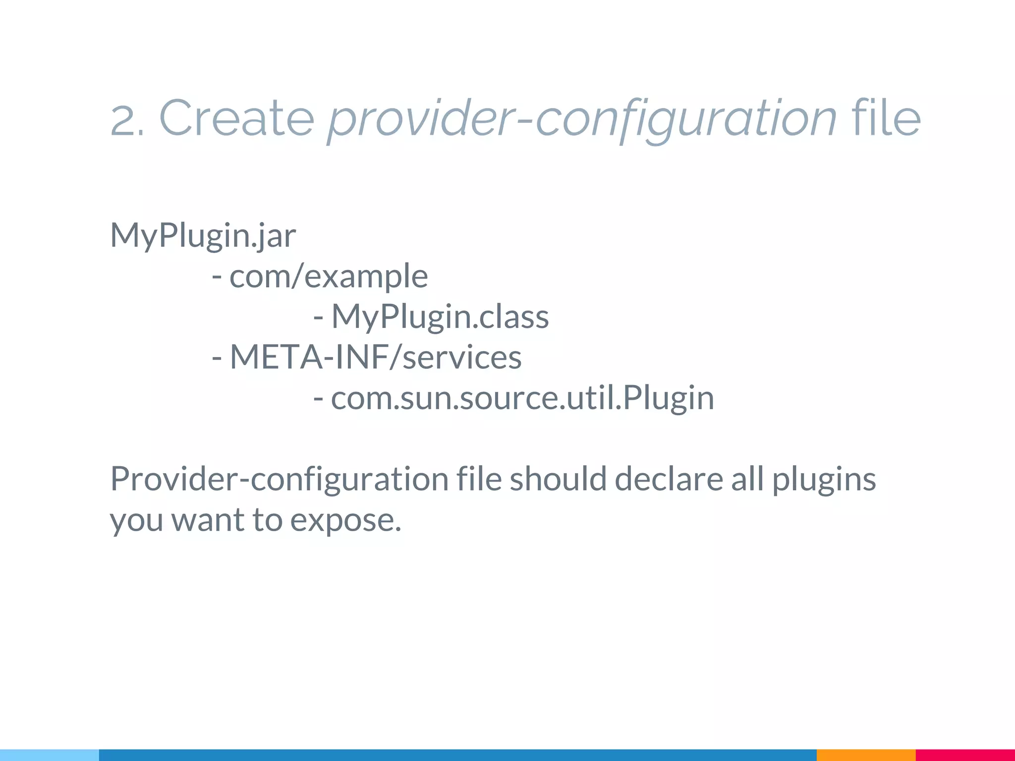 2. Create provider-configuration file
MyPlugin.jar
- com/example
- MyPlugin.class
- META-INF/services
- com.sun.source.util.Plugin
Provider-configuration file should declare all plugins
you want to expose.
 