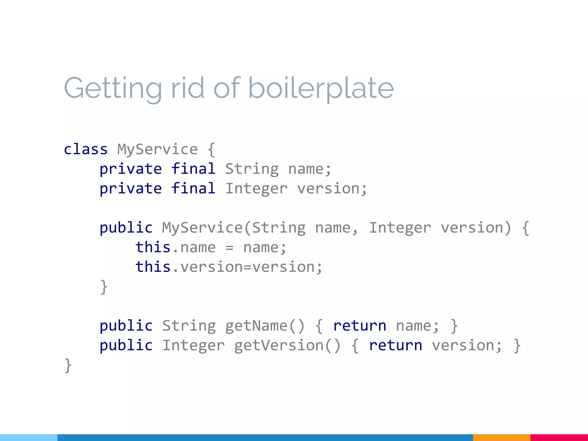 Getting rid of boilerplate
class MyService {
private final String name;
private final Integer version;
public MyService(String name, Integer version) {
this.name = name;
this.version=version;
}
public String getName() { return name; }
public Integer getVersion() { return version; }
}
 