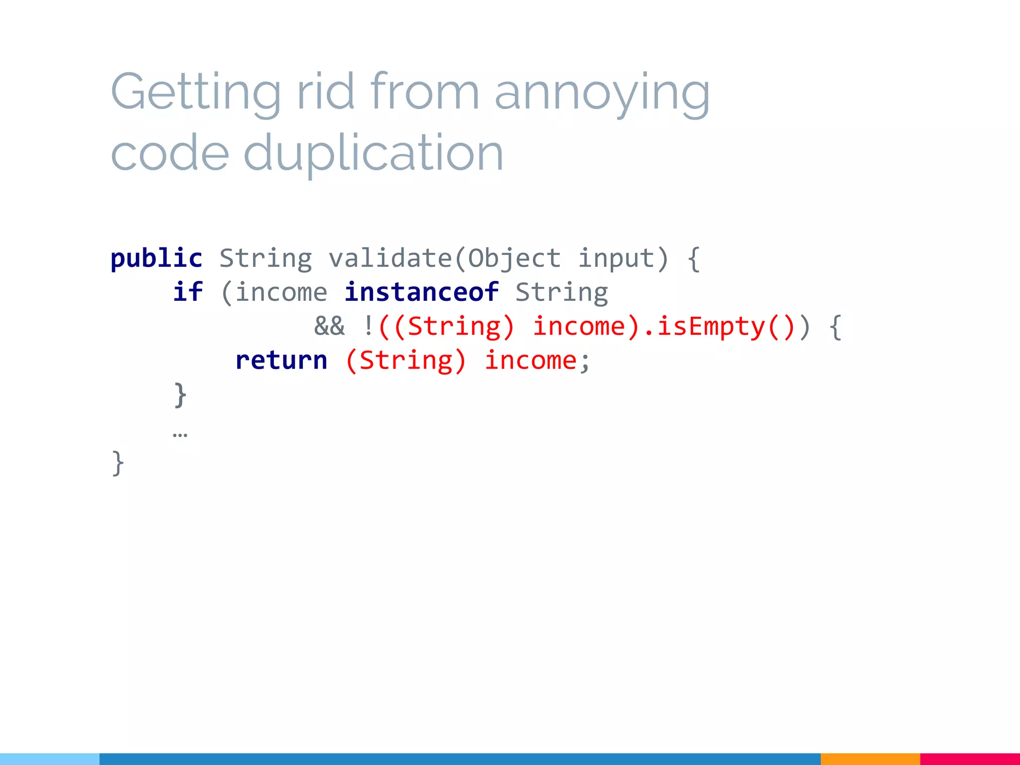 Getting rid from annoying
code duplication
public String validate(Object input) {
if (income instanceof String
&& !((String) income).isEmpty()) {
return (String) income;
}
…
}
 