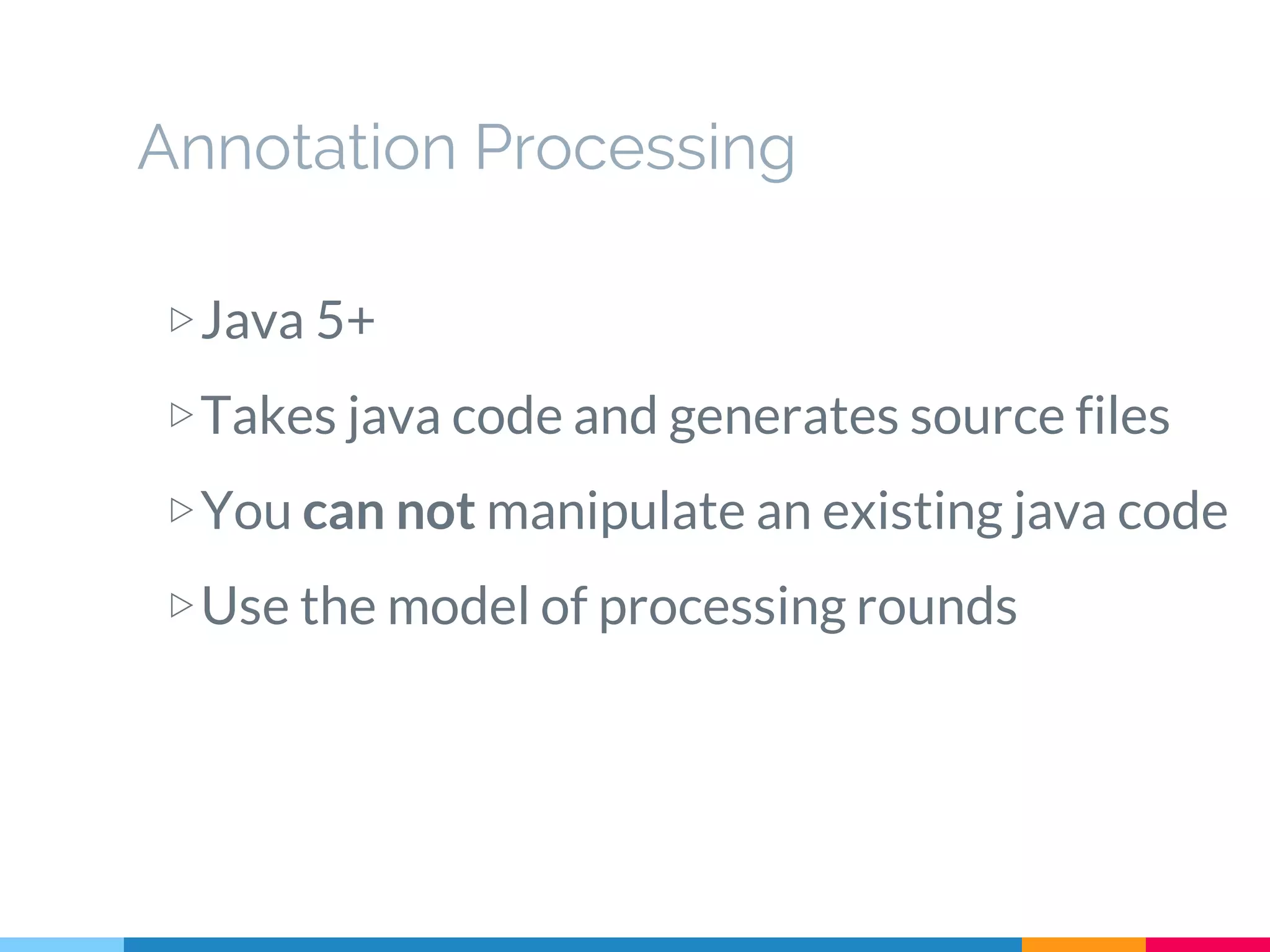 Annotation Processing
▷Java 5+
▷Takes java code and generates source files
▷You can not manipulate an existing java code
▷Use the model of processing rounds
 