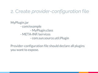 2. Create provider-configuration file
MyPlugin.jar
- com/example
- MyPlugin.class
- META-INF/services
- com.sun.source.util.Plugin
Provider-configuration file should declare all plugins
you want to expose.
 