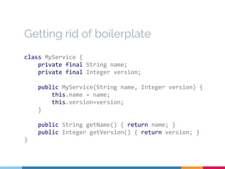 Getting rid of boilerplate
class MyService {
private final String name;
private final Integer version;
public MyService(String name, Integer version) {
this.name = name;
this.version=version;
}
public String getName() { return name; }
public Integer getVersion() { return version; }
}
 