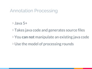 Annotation Processing
▷Java 5+
▷Takes java code and generates source files
▷You can not manipulate an existing java code
▷Use the model of processing rounds
 