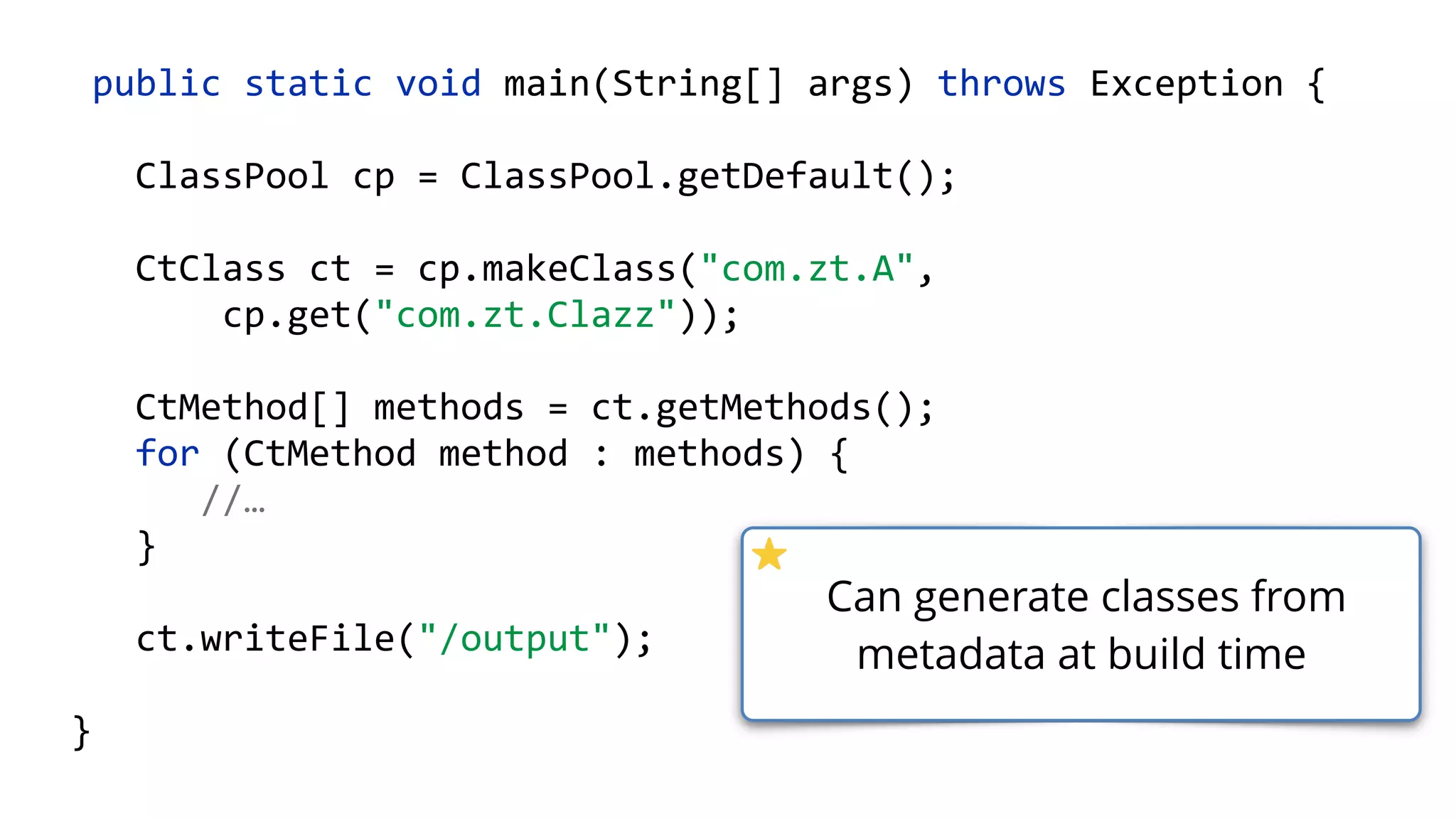 public static void main(String[] args) throws Exception {
ClassPool cp = ClassPool.getDefault();
CtClass ct = cp.makeClass("com.zt.A",
cp.get("com.zt.Clazz"));
CtMethod[] methods = ct.getMethods(); 
for (CtMethod method : methods) { 
//…
}
ct.writeFile("/output");
}
Can generate classes from
metadata at build time
 