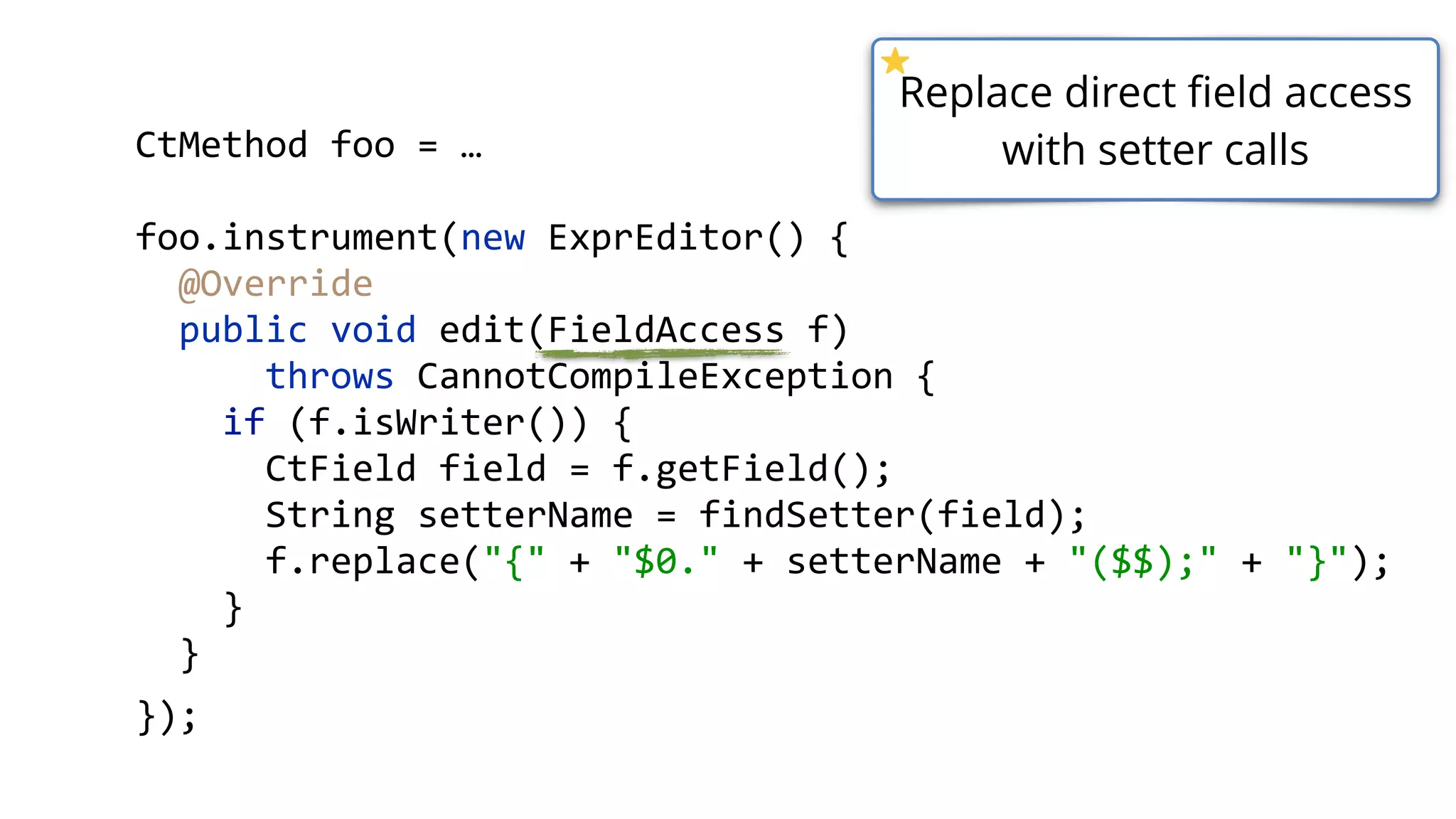 CtMethod foo = …
foo.instrument(new ExprEditor() {
@Override 
public void edit(FieldAccess f)
throws CannotCompileException { 
if (f.isWriter()) { 
CtField field = f.getField(); 
String setterName = findSetter(field); 
f.replace("{" + "$0." + setterName + "($$);" + "}"); 
}
}
});
Replace direct field access
with setter calls
 