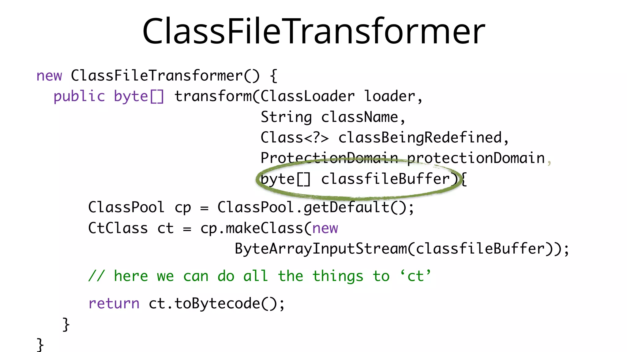 new ClassFileTransformer() {
public byte[] transform(ClassLoader loader,
String className,
Class<?> classBeingRedefined,
ProtectionDomain protectionDomain,
byte[] classfileBuffer){
ClassPool cp = ClassPool.getDefault();
CtClass ct = cp.makeClass(new
ByteArrayInputStream(classfileBuffer));
// here we can do all the things to ‘ct’
return ct.toBytecode();
}
}
ClassFileTransformer
 