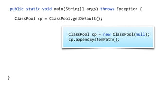 public static void main(String[] args) throws Exception {
ClassPool cp = ClassPool.getDefault();
CtClass ct = cp.makeClass("com.zt.A",
cp.get("com.zt.Clazz"));
CtMethod[] methods = ct.getMethods(); 
for (CtMethod method : methods) { 
//…
}
ct.writeFile("/output");
}
ClassPool cp = new ClassPool(null);
cp.appendSystemPath();
 
