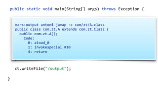 public static void main(String[] args) throws Exception {
ClassPool cp = ClassPool.getDefault();
CtClass ct = cp.makeClass("com.zt.A",
cp.get("com.zt.Clazz"));
CtMethod[] methods = ct.getMethods(); 
for (CtMethod method : methods) { 
//…
}
ct.writeFile("/output");
}
mars:output anton$ javap -c com/zt/A.class
public class com.zt.A extends com.zt.Clazz {
public com.zt.A();
Code:
0: aload_0
1: invokespecial #10
4: return
 
