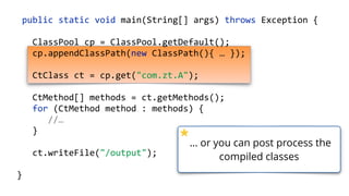 public static void main(String[] args) throws Exception {
ClassPool cp = ClassPool.getDefault();
cp.appendClassPath(new ClassPath(){ … });
CtClass ct = cp.get("com.zt.A");
CtMethod[] methods = ct.getMethods(); 
for (CtMethod method : methods) { 
//…
}
ct.writeFile("/output");
}
… or you can post process the
compiled classes
 