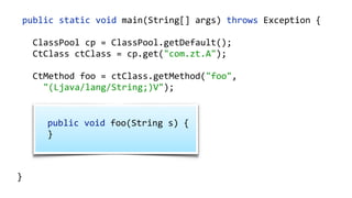 public static void main(String[] args) throws Exception {
ClassPool cp = ClassPool.getDefault();
CtClass ctClass = cp.get("com.zt.A");
CtMethod foo = ctClass.getMethod("foo",
"(Ljava/lang/String;)V");
foo.insertBefore("System.out.println();");
Class c = ctClass.toClass(); 
A a = (A) c.newInstance(); 
a.foo("Hello"); 
}
public void foo(String s) {  
}
 