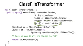 new ClassFileTransformer() {
public byte[] transform(ClassLoader loader,
String className,
Class<?> classBeingRedefined,
ProtectionDomain protectionDomain,
byte[] classfileBuffer){
ClassPool cp = ClassPool.getDefault();
CtClass ct = cp.makeClass(new
ByteArrayInputStream(classfileBuffer));
// here we can do all the things to ‘ct’
return ct.toBytecode();
}
}
ClassFileTransformer
 