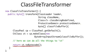 new ClassFileTransformer() {
public byte[] transform(ClassLoader loader,
String className,
Class<?> classBeingRedefined,
ProtectionDomain protectionDomain,
byte[] classfileBuffer){
ClassPool cp = ClassPool.getDefault();
CtClass ct = cp.makeClass(new
ByteArrayInputStream(classfileBuffer));
// here we can do all the things to ‘ct’
return ct.toBytecode();
}
}
ClassFileTransformer
 