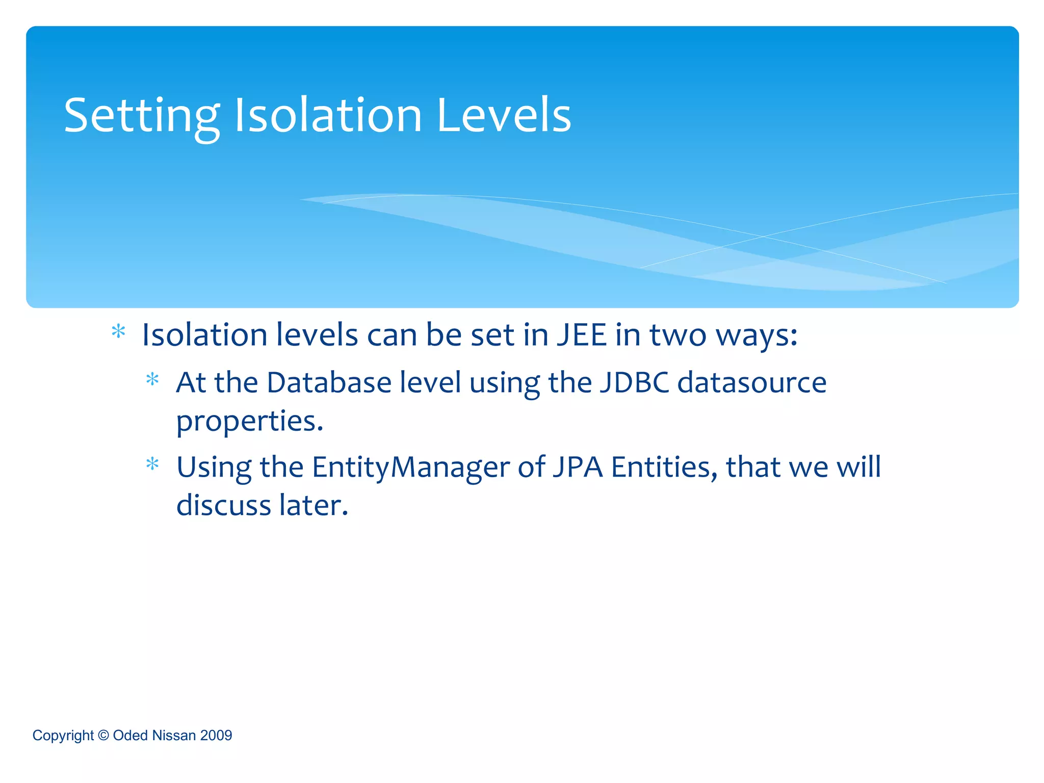 Isolation levels can be set in JEE in two ways: At the Database level using the JDBC datasource properties. Using the EntityManager of JPA Entities, that we will discuss later. Setting Isolation Levels Copyright © Oded Nissan 2009 