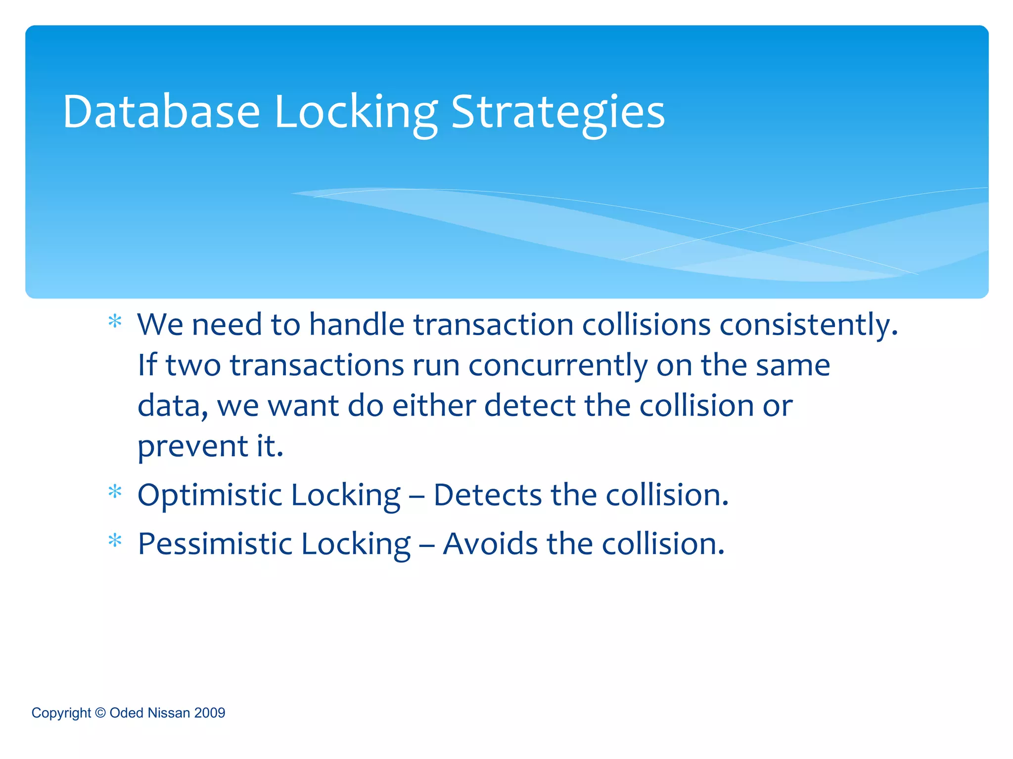 We need to handle transaction collisions consistently. If two transactions run concurrently on the same data, we want do either detect the collision or prevent it.  Optimistic Locking – Detects the collision. Pessimistic Locking – Avoids the collision. Database Locking Strategies Copyright © Oded Nissan 2009 