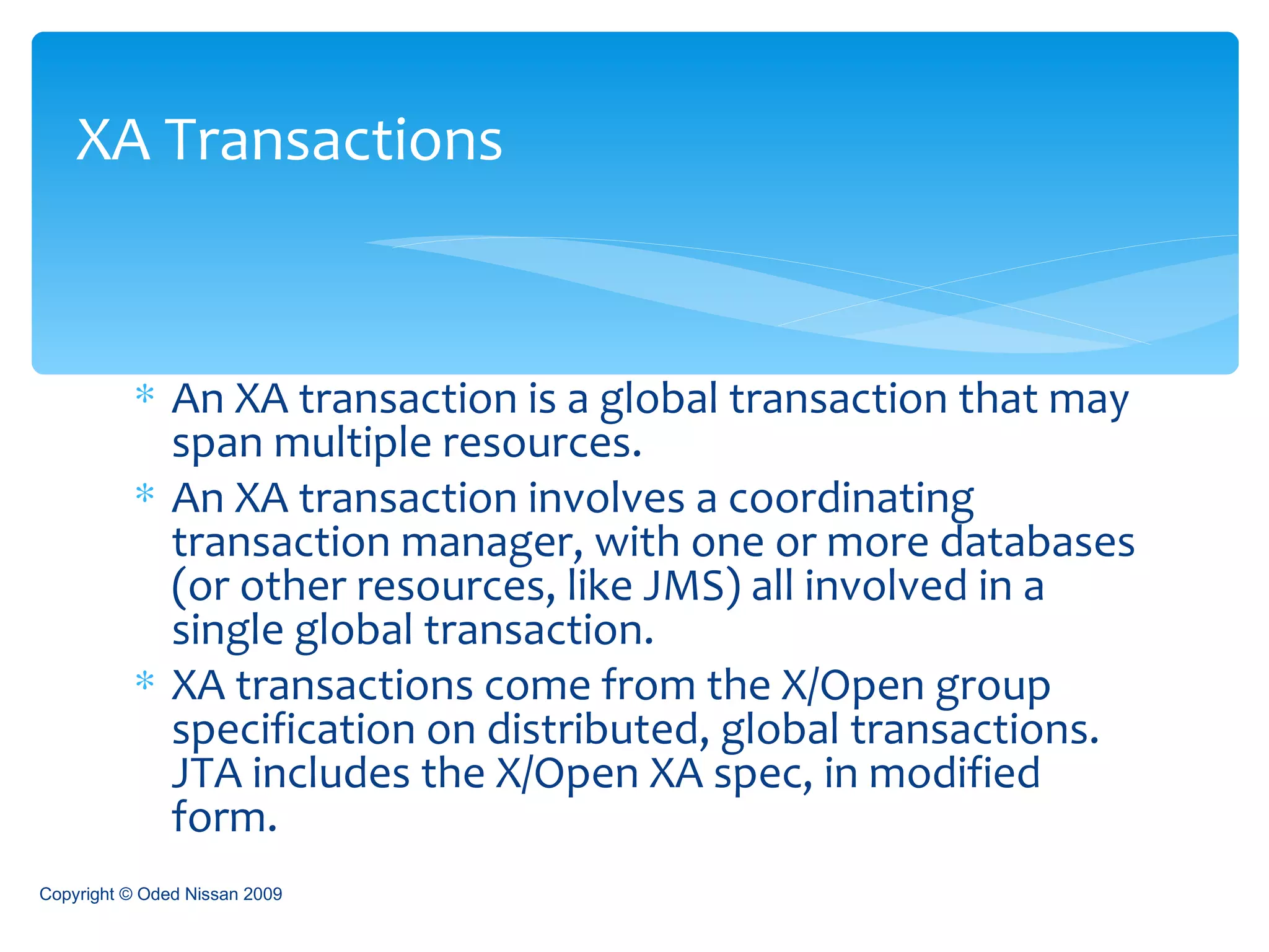 An XA transaction is a global transaction that may span multiple resources. An XA transaction involves a coordinating transaction manager, with one or more databases (or other resources, like JMS) all involved in a single global transaction.  XA transactions come from the X/Open group specification on distributed, global transactions. JTA includes the X/Open XA spec, in modified form.  XA Transactions Copyright © Oded Nissan 2009 