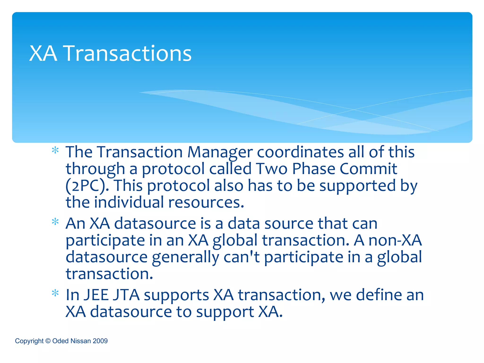The Transaction Manager coordinates all of this through a protocol called Two Phase Commit (2PC). This protocol also has to be supported by the individual resources.  An XA datasource is a data source that can participate in an XA global transaction. A non-XA datasource generally can't participate in a global transaction.  In JEE JTA supports XA transaction, we define an XA datasource to support XA. XA Transactions Copyright © Oded Nissan 2009 