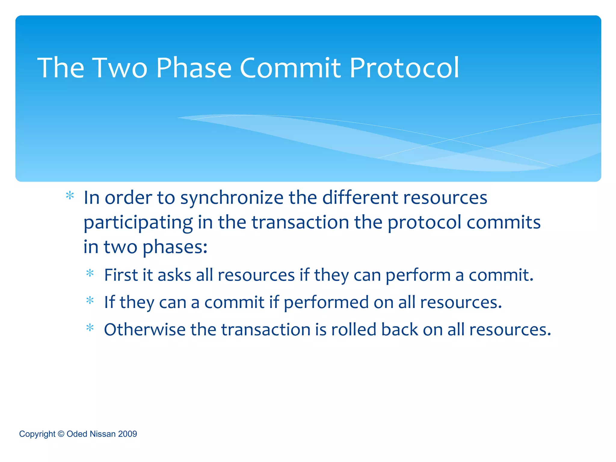 In order to synchronize the different resources participating in the transaction the protocol commits in two phases: First it asks all resources if they can perform a commit. If they can a commit if performed on all resources. Otherwise the transaction is rolled back on all resources. The Two Phase Commit Protocol Copyright © Oded Nissan 2009 