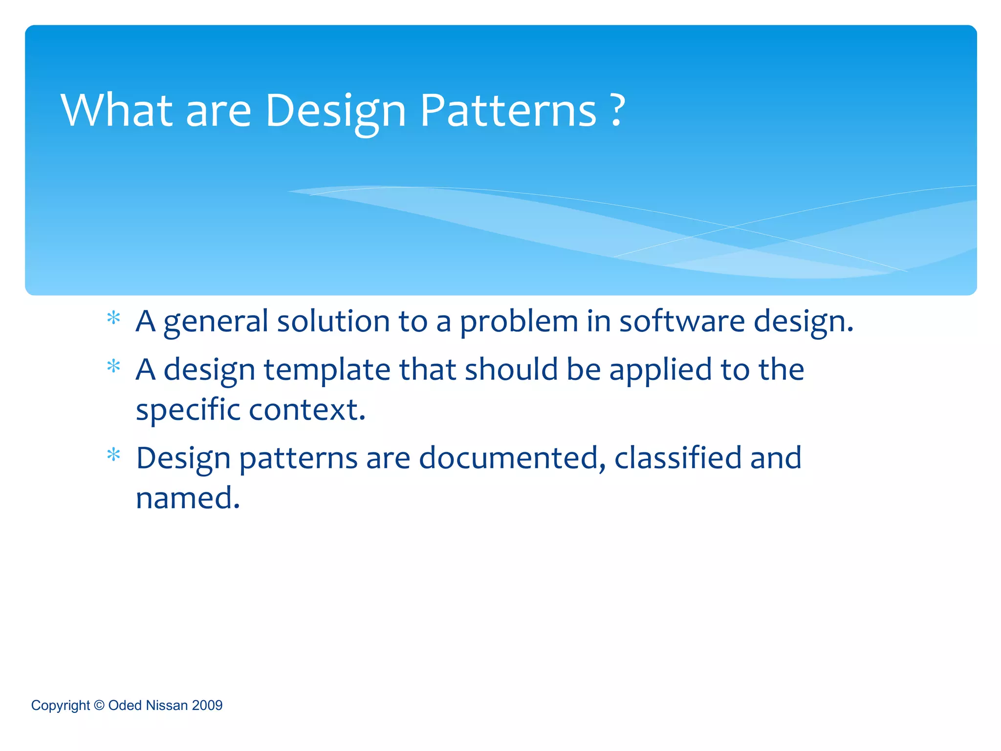 A general solution to a problem in software design. A design template that should be applied to the specific context. Design patterns are documented, classified and named. What are Design Patterns ? Copyright © Oded Nissan 2009 