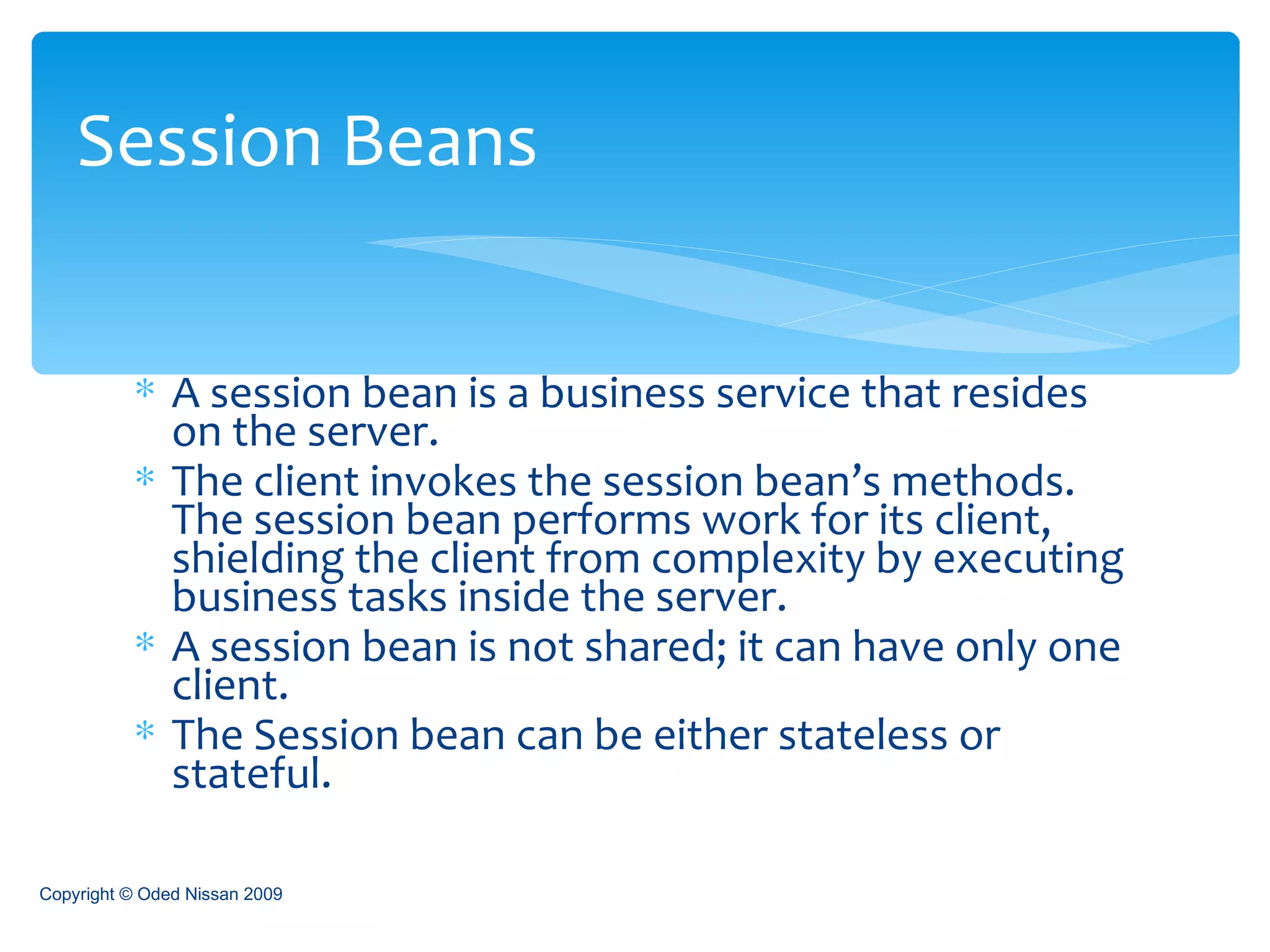 A session bean is a business service that resides on the server.  The client invokes the session bean’s methods. The session bean performs work for its client, shielding the client from complexity by executing business tasks inside the server.  A session bean is not shared; it can have only one client. The Session bean can be either stateless or stateful.  Session Beans Copyright © Oded Nissan 2009 