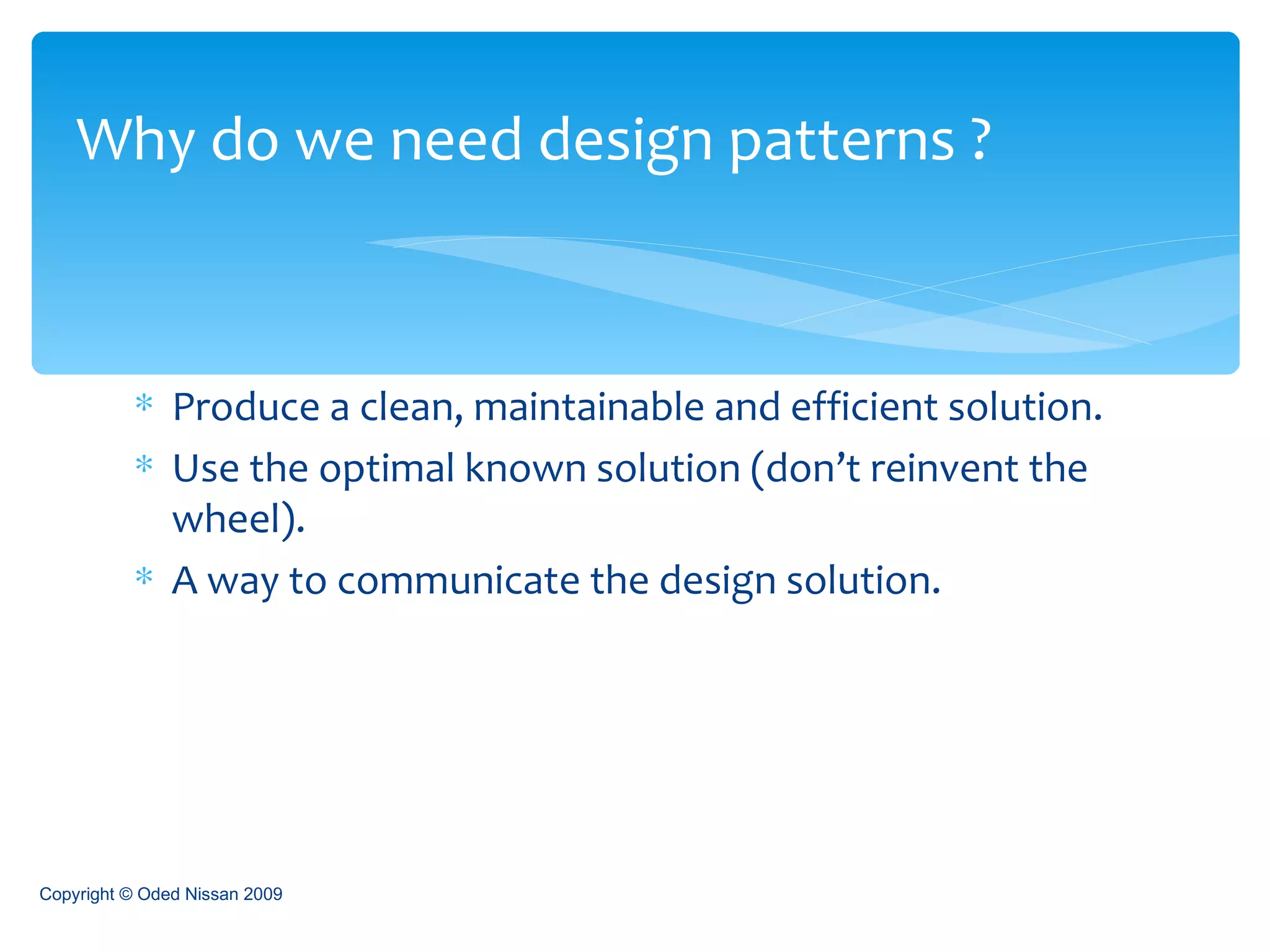 Produce a clean, maintainable and efficient solution. Use the optimal known solution (don’t reinvent the wheel). A way to communicate the design solution. Why do we need design patterns ? Copyright © Oded Nissan 2009 