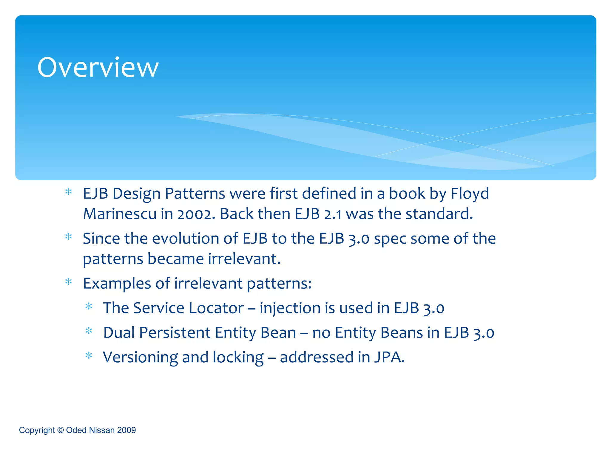 EJB Design Patterns were first defined in a book by Floyd Marinescu in 2002. Back then EJB 2.1 was the standard. Since the evolution of EJB to the EJB 3.0 spec some of the patterns became irrelevant. Examples of irrelevant patterns:  The Service Locator – injection is used in EJB 3.0 Dual Persistent Entity Bean – no Entity Beans in EJB 3.0 Versioning and locking – addressed in JPA. Overview Copyright © Oded Nissan 2009 