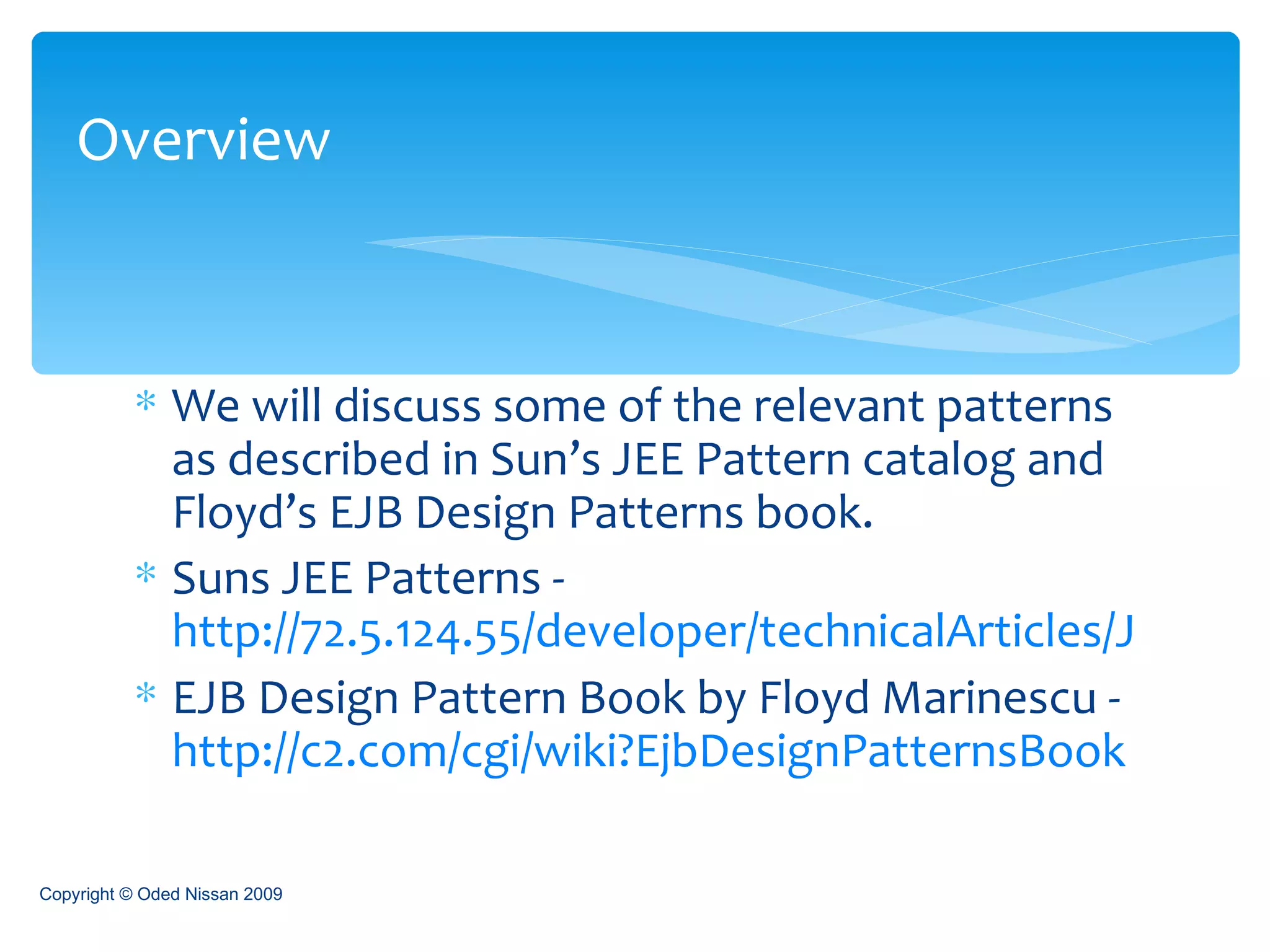 We will discuss some of the relevant patterns as described in Sun’s JEE Pattern catalog and Floyd’s EJB Design Patterns book. Suns JEE Patterns -  http://72.5.124.55/developer/technicalArticles/J2EE/patterns/ EJB Design Pattern Book by Floyd Marinescu -  http://c2.com/cgi/wiki?EjbDesignPatternsBook Overview Copyright © Oded Nissan 2009 