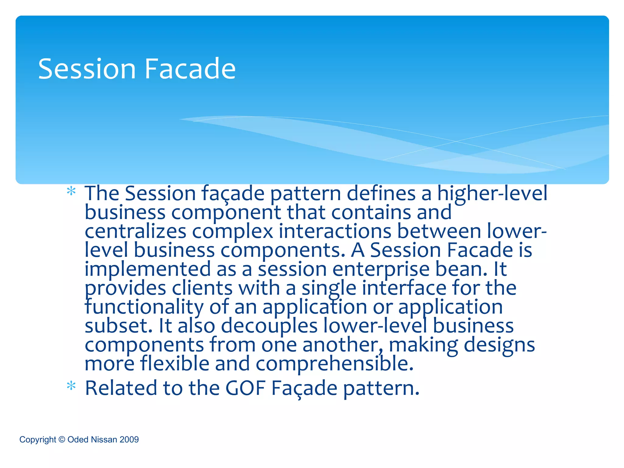 The Session façade pattern defines a higher-level business component that contains and centralizes complex interactions between lower-level business components. A Session Facade is implemented as a session enterprise bean. It provides clients with a single interface for the functionality of an application or application subset. It also decouples lower-level business components from one another, making designs more flexible and comprehensible. Related to the GOF Façade pattern.  Session Facade Copyright © Oded Nissan 2009 