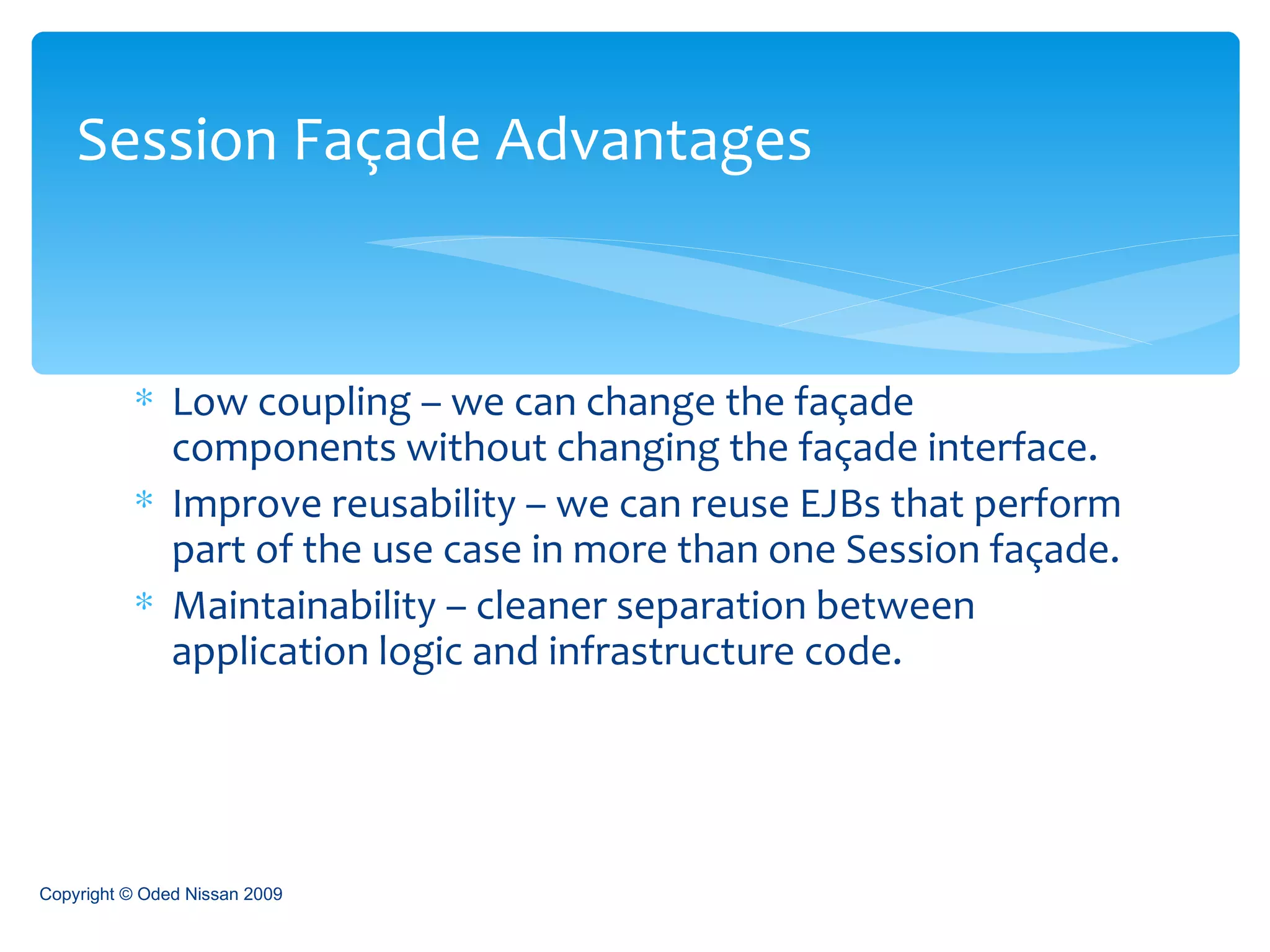 Low coupling – we can change the façade components without changing the façade interface. Improve reusability – we can reuse EJBs that perform part of the use case in more than one Session façade. Maintainability – cleaner separation between application logic and infrastructure code. Session Façade Advantages Copyright © Oded Nissan 2009 