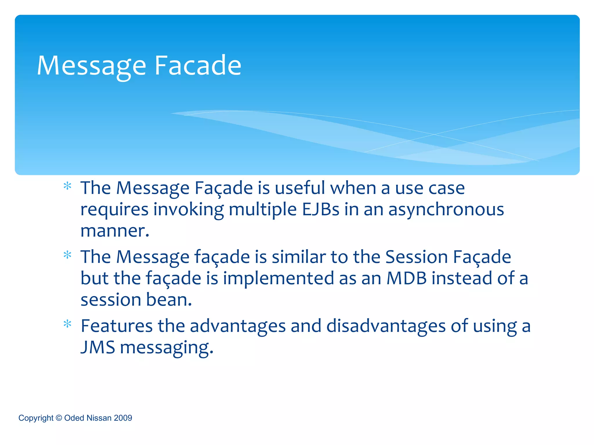 The Message Façade is useful when a use case requires invoking multiple EJBs in an asynchronous manner. The Message façade is similar to the Session Façade but the façade is implemented as an MDB instead of a session bean. Features the advantages and disadvantages of using a JMS messaging. Message Facade Copyright © Oded Nissan 2009 