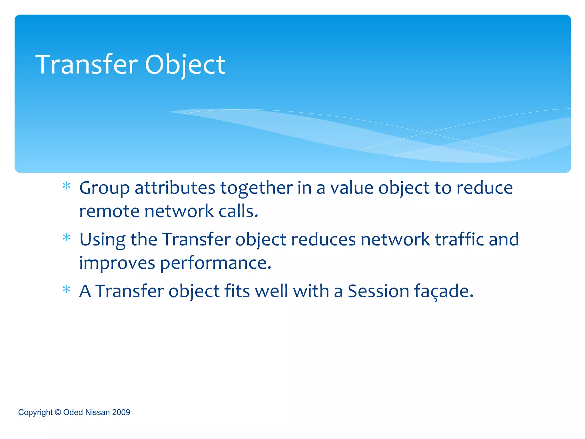 Group attributes together in a value object to reduce remote network calls. Using the Transfer object reduces network traffic and improves performance. A Transfer object fits well with a Session façade. Transfer Object Copyright © Oded Nissan 2009 