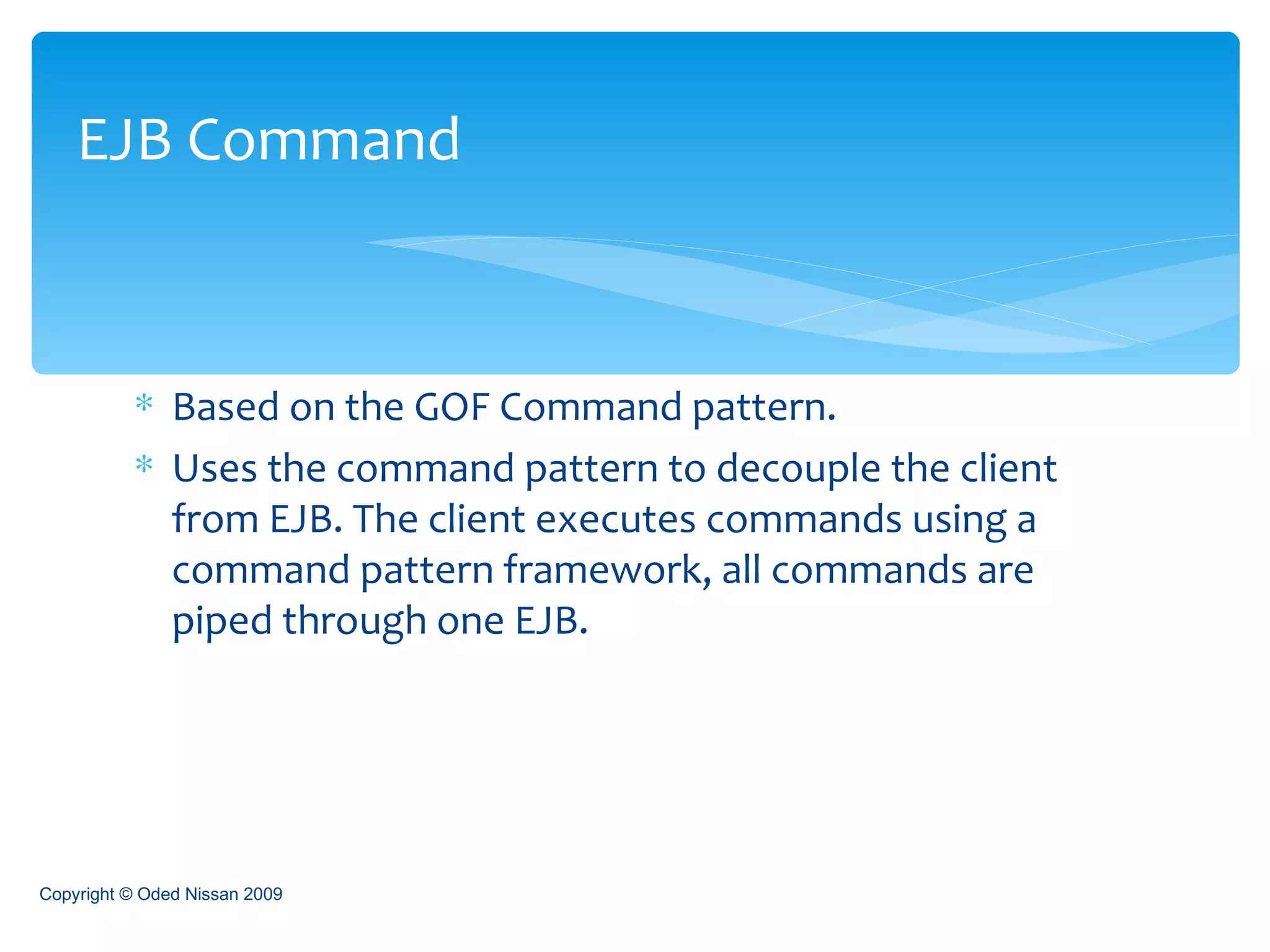 Based on the GOF Command pattern. Uses the command pattern to decouple the client from EJB. The client executes commands using a command pattern framework, all commands are piped through one EJB. EJB Command Copyright © Oded Nissan 2009 