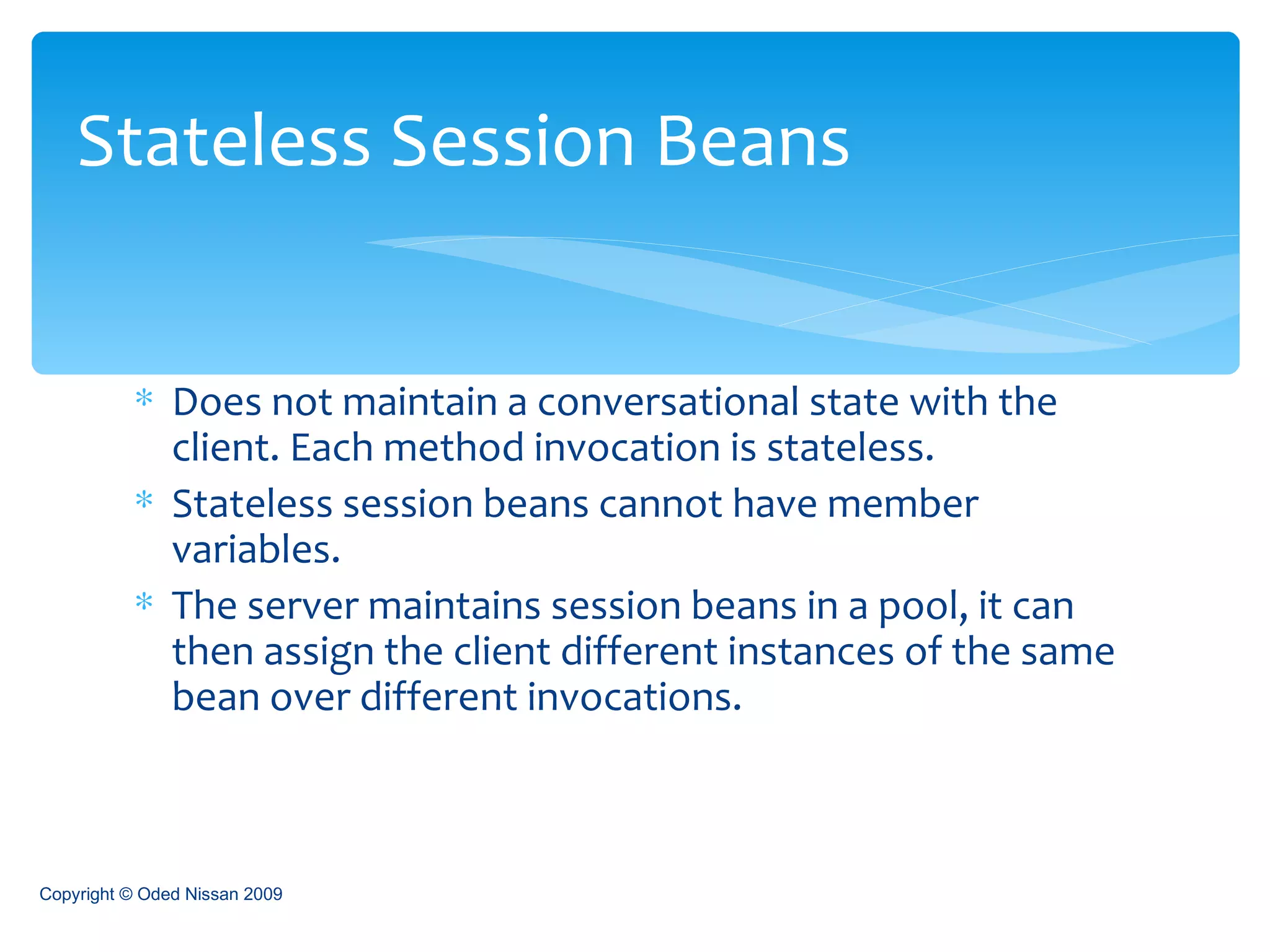 Does not maintain a conversational state with the client. Each method invocation is stateless. Stateless session beans cannot have member variables. The server maintains session beans in a pool, it can then assign the client different instances of the same bean over different invocations. Stateless Session Beans Copyright © Oded Nissan 2009 
