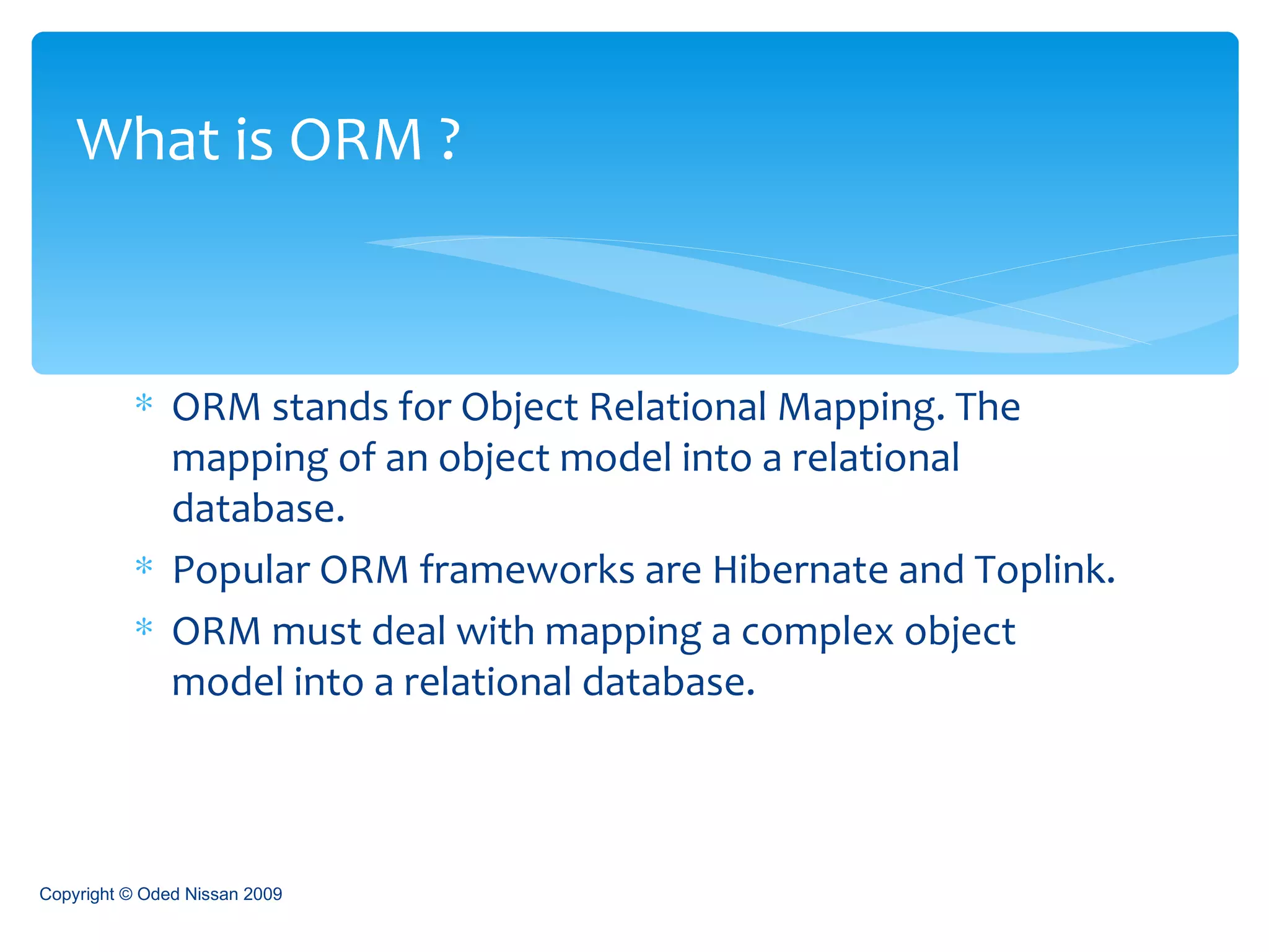 ORM stands for Object Relational Mapping. The mapping of an object model into a relational database. Popular ORM frameworks are Hibernate and Toplink. ORM must deal with mapping a complex object model into a relational database. What is ORM ? Copyright © Oded Nissan 2009 