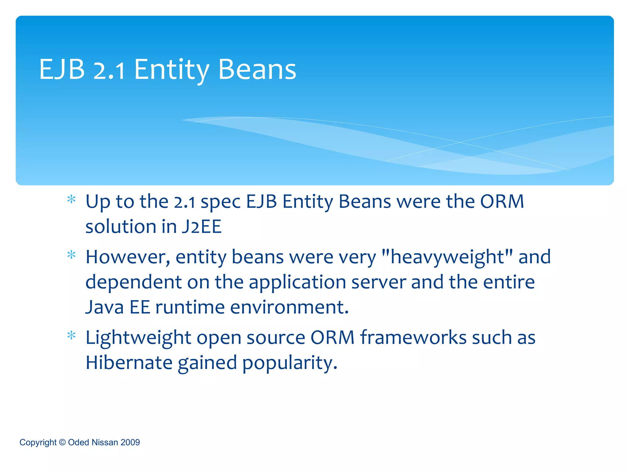 Up to the 2.1 spec EJB Entity Beans were the ORM solution in J2EE However, entity beans were very "heavyweight" and dependent on the application server and the entire Java EE runtime environment. Lightweight open source ORM frameworks such as Hibernate gained popularity. EJB 2.1 Entity Beans Copyright © Oded Nissan 2009 