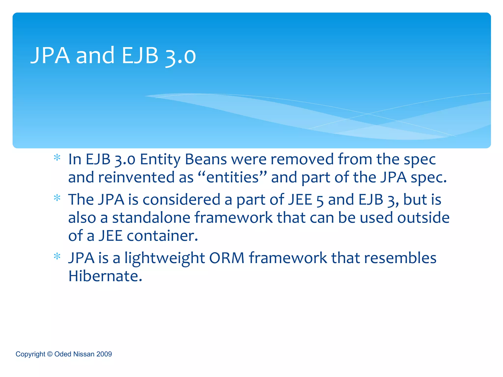 In EJB 3.0 Entity Beans were removed from the spec and reinvented as “entities” and part of the JPA spec. The JPA is considered a part of JEE 5 and EJB 3, but is also a standalone framework that can be used outside of a JEE container. JPA is a lightweight ORM framework that resembles Hibernate. JPA and EJB 3.0 Copyright © Oded Nissan 2009 