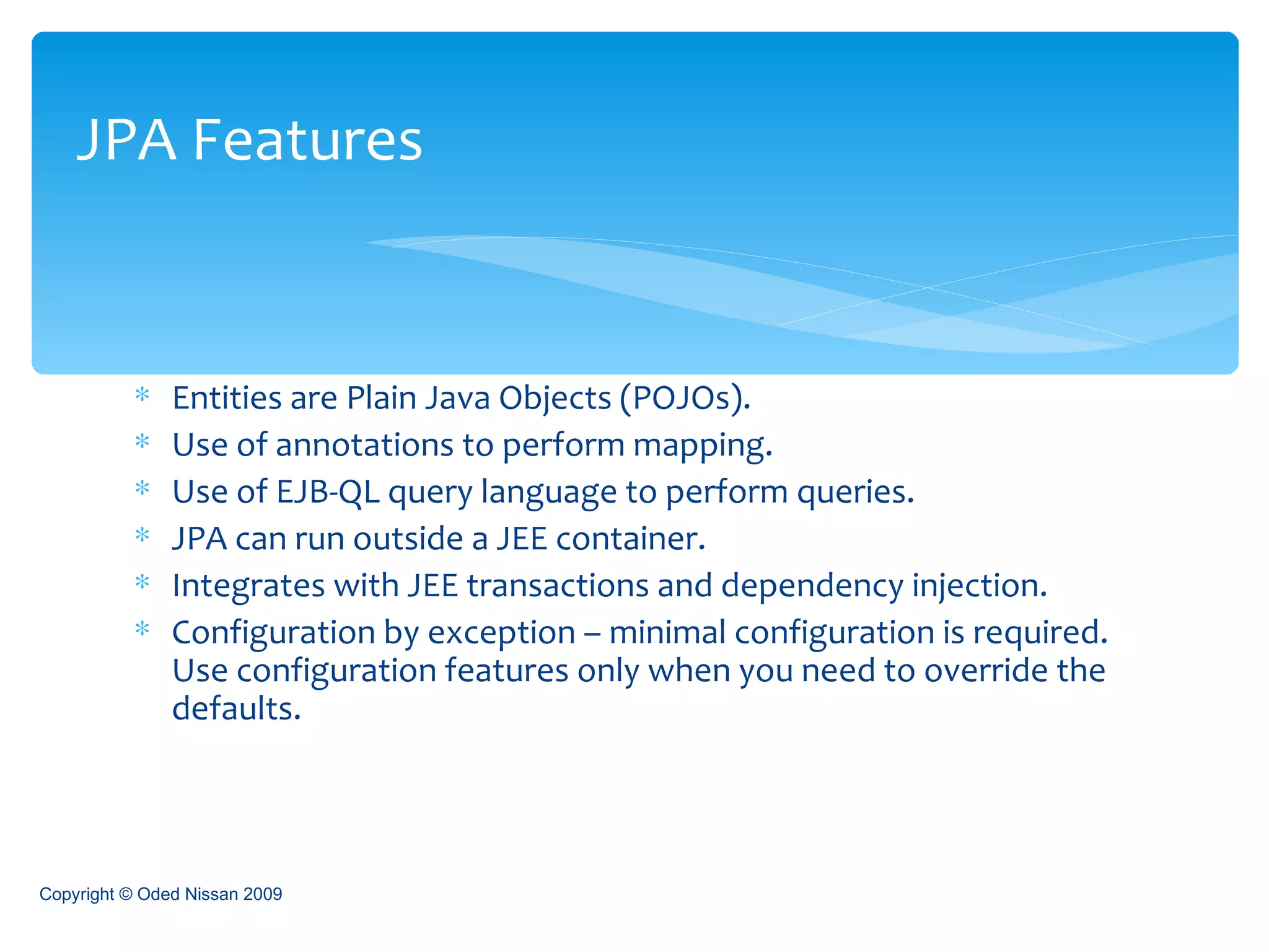 Entities are Plain Java Objects (POJOs). Use of annotations to perform mapping. Use of EJB-QL query language to perform queries. JPA can run outside a JEE container. Integrates with JEE transactions and dependency injection. Configuration by exception – minimal configuration is required. Use configuration features only when you need to override the defaults. JPA Features Copyright © Oded Nissan 2009 