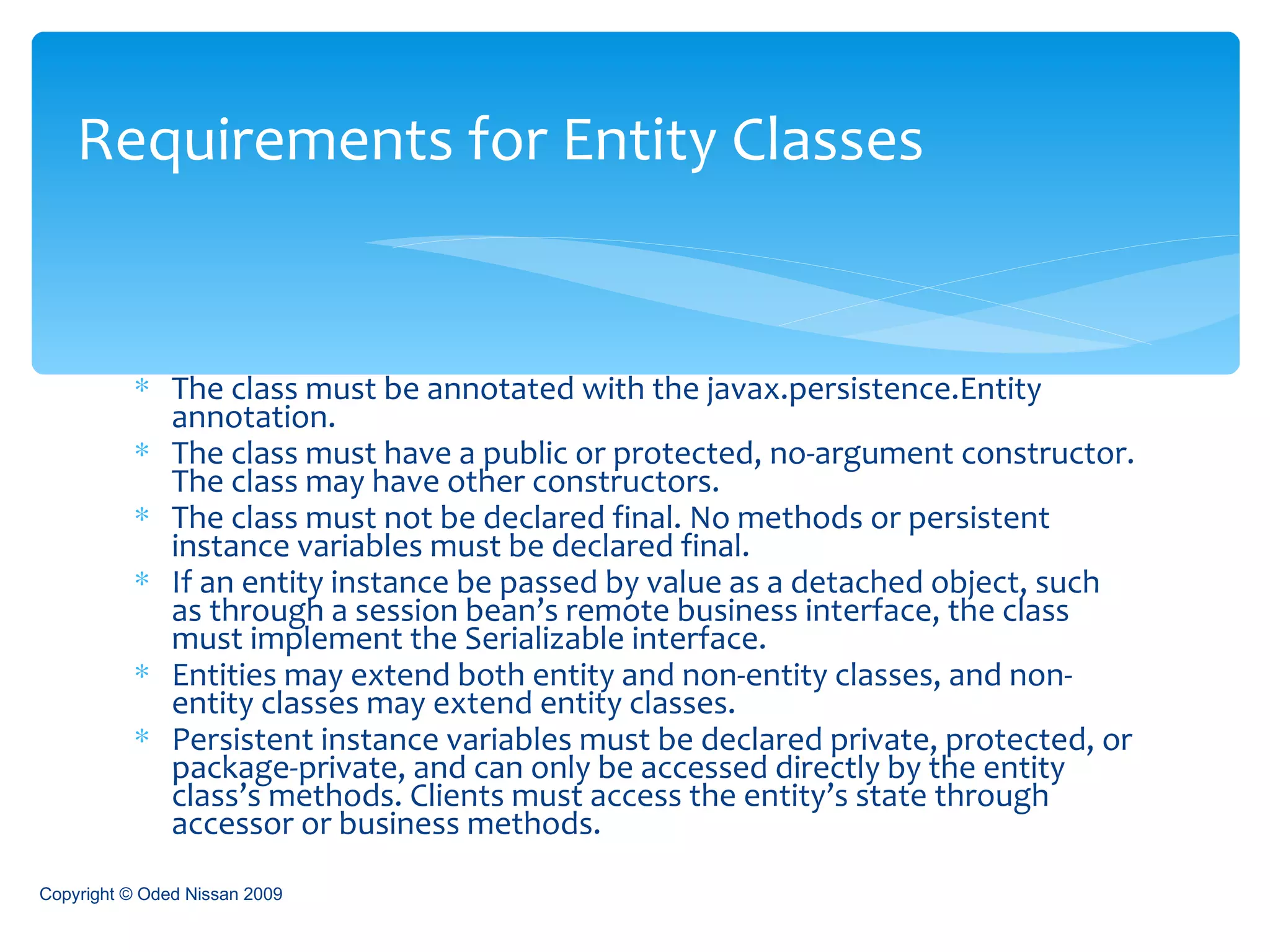 The class must be annotated with the javax.persistence.Entity annotation. The class must have a public or protected, no-argument constructor. The class may have other constructors. The class must not be declared final. No methods or persistent instance variables must be declared final. If an entity instance be passed by value as a detached object, such as through a session bean’s remote business interface, the class must implement the Serializable interface. Entities may extend both entity and non-entity classes, and non-entity classes may extend entity classes. Persistent instance variables must be declared private, protected, or package-private, and can only be accessed directly by the entity class’s methods. Clients must access the entity’s state through accessor or business methods. Requirements for Entity Classes Copyright © Oded Nissan 2009 