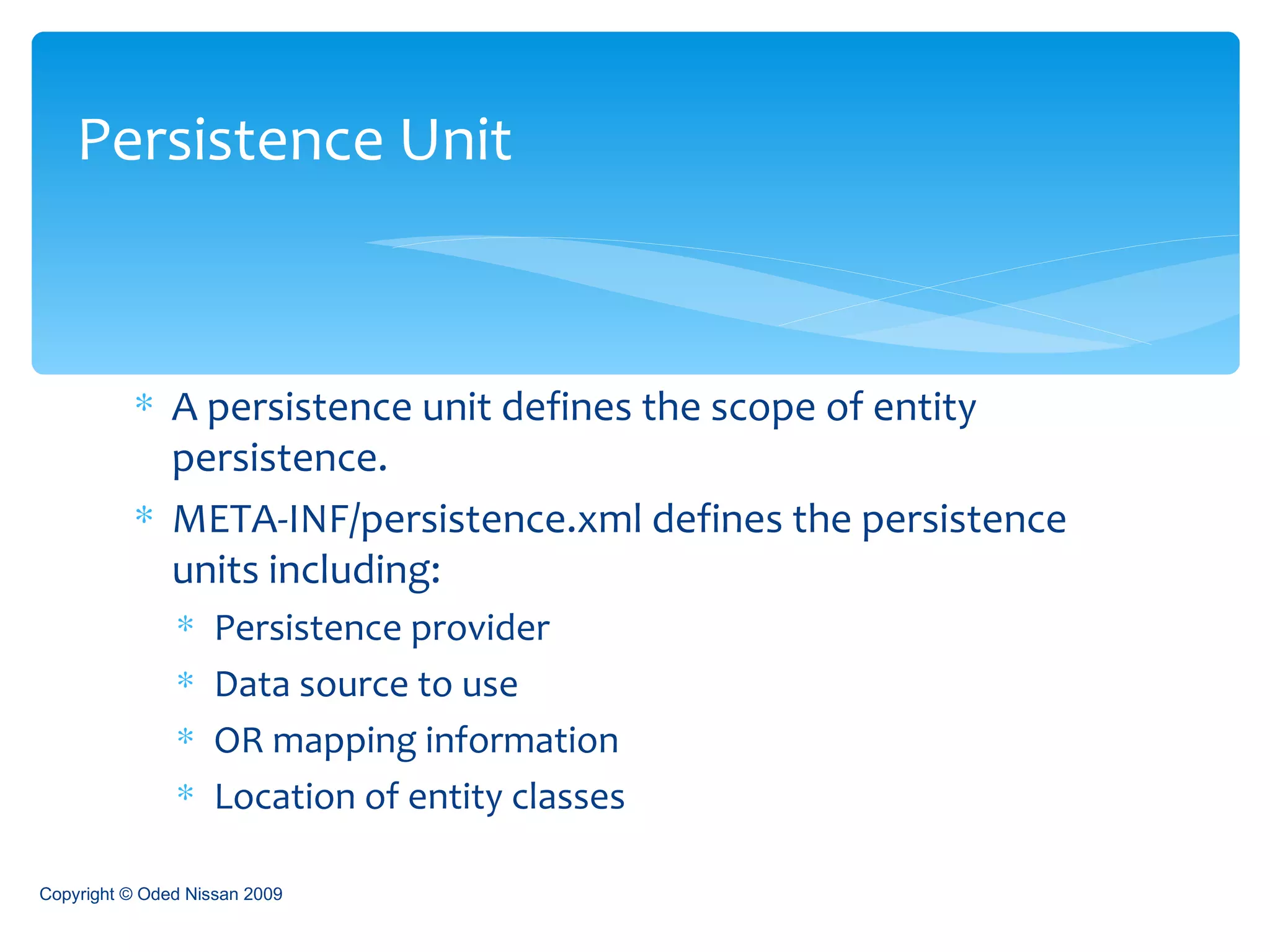 A persistence unit defines the scope of entity persistence. META-INF/persistence.xml defines the persistence units including: Persistence provider Data source to use OR mapping information Location of entity classes Persistence Unit Copyright © Oded Nissan 2009 