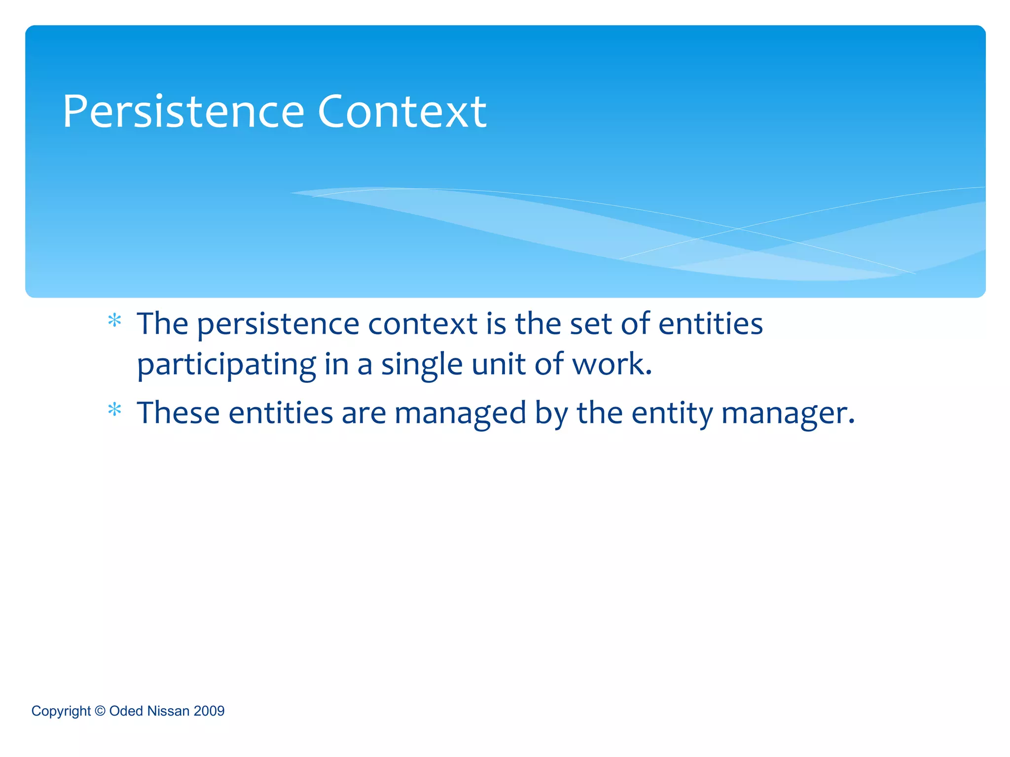 The persistence context is the set of entities participating in a single unit of work. These entities are managed by the entity manager. Persistence Context Copyright © Oded Nissan 2009 